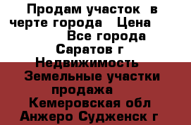 Продам участок​ в черте города › Цена ­ 500 000 - Все города, Саратов г. Недвижимость » Земельные участки продажа   . Кемеровская обл.,Анжеро-Судженск г.